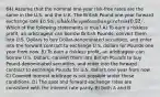 64) Assume that the nominal one-year risk-free rates are the same in the U.S. and the U.K. The British Pound one-year forward exchange rate ₤0.50/, while the spot exchange rate is ₤0.52/. Which of the following statements is true? A) To earn a riskless profit, an arbitrageur can borrow British Pounds, convert them into U.S. Dollars to buy Dollar-denominated securities, and enter into the forward contract to exchange U.S. dollars for Pounds one year from now. B) To earn a riskless profit, an arbitrageur can borrow U.S. Dollars, convert them into British Pounds to buy Pound-denominated securities, and enter into the forward contract to exchange Pounds for U.S. dollars one year from now. C) Covered interest arbitrage is not possible under these conditions. D) The spot and forward exchange rates are consistent with the interest rate parity. E) Both A and B