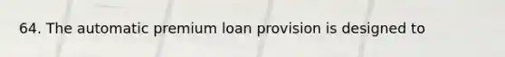 64. The automatic premium loan provision is designed to