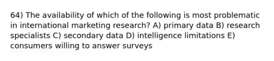 64) The availability of which of the following is most problematic in international marketing research? A) primary data B) research specialists C) secondary data D) intelligence limitations E) consumers willing to answer surveys