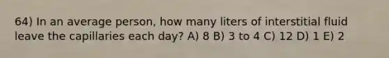 64) In an average person, how many liters of interstitial fluid leave the capillaries each day? A) 8 B) 3 to 4 C) 12 D) 1 E) 2