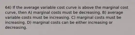 64) If the average variable cost curve is above the marginal cost curve, then A) marginal costs must be decreasing. B) average variable costs must be increasing. C) marginal costs must be increasing. D) marginal costs can be either increasing or decreasing.