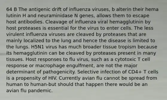 64 B The antigenic drift of influenza viruses, b alterin their hema lutinin H and neuraminidase N genes, allows them to escape host antibodies. Cleavage of influenza viral hemagglutinin by host proteases is essential for the virus to enter cells. The less virulent influenza viruses are cleaved by proteases that are mainly localized to the lung and hence the disease is limited to the lungs. H5N1 virus has much broader tissue tropism because its hemagglutinin can be cleaved by proteases present in many tissues. Host responses to flu virus, such as a cytotoxic T cell response or macrophage engulfment, are not the major determinant of pathogenicity. Selective infection of CD4+ T cells is a propensity of HIV. Currently avian flu cannot be spread from human to human-but should that happen there would be an avian flu pandemic.