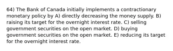 64) The Bank of Canada initially implements a contractionary <a href='https://www.questionai.com/knowledge/kEE0G7Llsx-monetary-policy' class='anchor-knowledge'>monetary policy</a> by A) directly decreasing the money supply. B) raising its target for the overnight interest rate. C) selling government securities on the open market. D) buying government securities on the open market. E) reducing its target for the overnight interest rate.