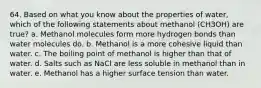 64. Based on what you know about the properties of water, which of the following statements about methanol (CH3OH) are true? a. Methanol molecules form more hydrogen bonds than water molecules do. b. Methanol is a more cohesive liquid than water. c. The boiling point of methanol is higher than that of water. d. Salts such as NaCl are less soluble in methanol than in water. e. Methanol has a higher surface tension than water.