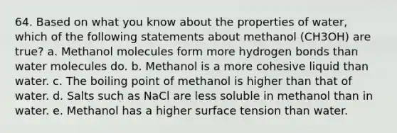 64. Based on what you know about the properties of water, which of the following statements about methanol (CH3OH) are true? a. Methanol molecules form more hydrogen bonds than water molecules do. b. Methanol is a more cohesive liquid than water. c. The boiling point of methanol is higher than that of water. d. Salts such as NaCl are less soluble in methanol than in water. e. Methanol has a higher surface tension than water.