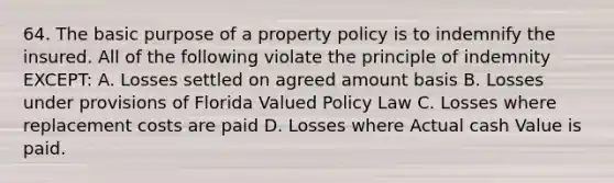 64. The basic purpose of a property policy is to indemnify the insured. All of the following violate the principle of indemnity EXCEPT: A. Losses settled on agreed amount basis B. Losses under provisions of Florida Valued Policy Law C. Losses where replacement costs are paid D. Losses where Actual cash Value is paid.