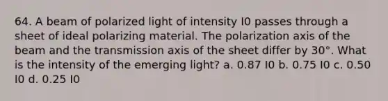 64. A beam of polarized light of intensity I0 passes through a sheet of ideal polarizing material. The polarization axis of the beam and the transmission axis of the sheet differ by 30°. What is the intensity of the emerging light? a. 0.87 I0 b. 0.75 I0 c. 0.50 I0 d. 0.25 I0