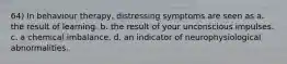 64) In behaviour therapy, distressing symptoms are seen as a. the result of learning. b. the result of your unconscious impulses. c. a chemical imbalance. d. an indicator of neurophysiological abnormalities.