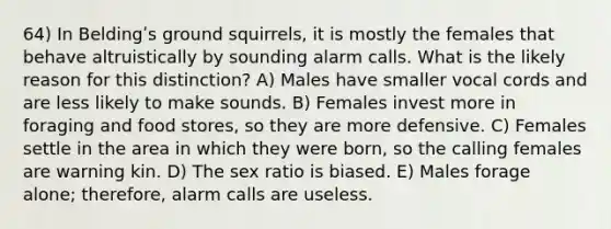 64) In Beldingʹs ground squirrels, it is mostly the females that behave altruistically by sounding alarm calls. What is the likely reason for this distinction? A) Males have smaller vocal cords and are less likely to make sounds. B) Females invest more in foraging and food stores, so they are more defensive. C) Females settle in the area in which they were born, so the calling females are warning kin. D) The sex ratio is biased. E) Males forage alone; therefore, alarm calls are useless.