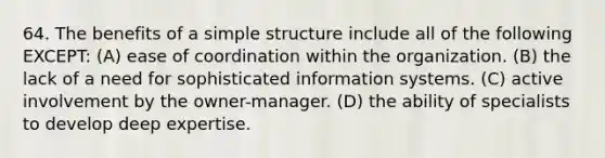 64. The benefits of a simple structure include all of the following EXCEPT: (A) ease of coordination within the organization. (B) the lack of a need for sophisticated information systems. (C) active involvement by the owner-manager. (D) the ability of specialists to develop deep expertise.