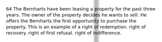 64 The Bernharts have been leasing a property for the past three years. The owner of the property decides he wants to sell. He offers the Bernharts the first opportunity to purchase the property. This is an example of a right of redemption. right of recovery. right of first refusal. right of indifference.