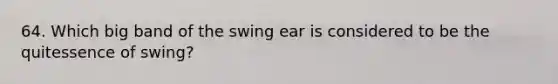 64. Which big band of the swing ear is considered to be the quitessence of swing?