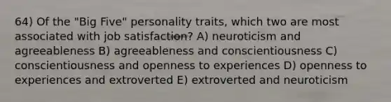 64) Of the "Big Five" personality traits, which two are most associated with job satisfaction? A) neuroticism and agreeableness B) agreeableness and conscientiousness C) conscientiousness and openness to experiences D) openness to experiences and extroverted E) extroverted and neuroticism