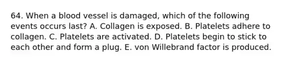 64. When a blood vessel is damaged, which of the following events occurs last? A. Collagen is exposed. B. Platelets adhere to collagen. C. Platelets are activated. D. Platelets begin to stick to each other and form a plug. E. von Willebrand factor is produced.