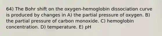 64) The Bohr shift on the oxygen-hemoglobin dissociation curve is produced by changes in A) the partial pressure of oxygen. B) the partial pressure of carbon monoxide. C) hemoglobin concentration. D) temperature. E) pH