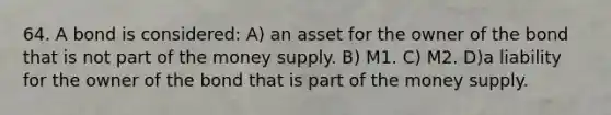 64. A bond is considered: A) an asset for the owner of the bond that is not part of the money supply. B) M1. C) M2. D)a liability for the owner of the bond that is part of the money supply.