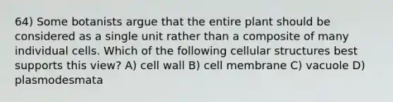 64) Some botanists argue that the entire plant should be considered as a single unit rather than a composite of many individual cells. Which of the following cellular structures best supports this view? A) cell wall B) cell membrane C) vacuole D) plasmodesmata