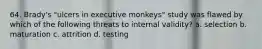 64. Brady's "ulcers in executive monkeys" study was flawed by which of the following threats to internal validity? a. selection b. maturation c. attrition d. testing