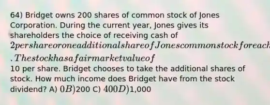 64) Bridget owns 200 shares of common stock of Jones Corporation. During the current year, Jones gives its shareholders the choice of receiving cash of 2 per share or one additional share of Jones common stock for each 5 shares of stock owned. The stock has a fair market value of10 per share. Bridget chooses to take the additional shares of stock. How much income does Bridget have from the stock dividend? A) 0 B)200 C) 400 D)1,000