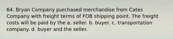 64. Bryan Company purchased merchandise from Cates Company with freight terms of FOB shipping point. The freight costs will be paid by the a. seller. b. buyer. c. transportation company. d. buyer and the seller.