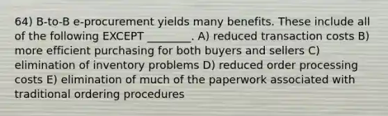 64) B-to-B e-procurement yields many benefits. These include all of the following EXCEPT ________. A) reduced transaction costs B) more efficient purchasing for both buyers and sellers C) elimination of inventory problems D) reduced order processing costs E) elimination of much of the paperwork associated with traditional ordering procedures