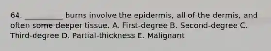 64. __________ burns involve <a href='https://www.questionai.com/knowledge/kBFgQMpq6s-the-epidermis' class='anchor-knowledge'>the epidermis</a>, all of <a href='https://www.questionai.com/knowledge/kEsXbG6AwS-the-dermis' class='anchor-knowledge'>the dermis</a>, and often some deeper tissue. A. First-degree B. Second-degree C. Third-degree D. Partial-thickness E. Malignant