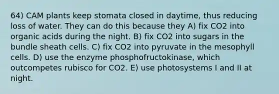 64) CAM plants keep stomata closed in daytime, thus reducing loss of water. They can do this because they A) fix CO2 into organic acids during the night. B) fix CO2 into sugars in the bundle sheath cells. C) fix CO2 into pyruvate in the mesophyll cells. D) use the enzyme phosphofructokinase, which outcompetes rubisco for CO2. E) use photosystems I and II at night.