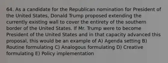 64. As a candidate for the Republican nomination for President of the United States, Donald Trump proposed extending the currently existing wall to cover the entirety of the southern border of the United States. If Mr. Trump were to become President of the United States and in that capacity advanced this proposal, this would be an example of A) Agenda setting B) Routine formulating C) Analogous formulating D) Creative formulating E) Policy implementation