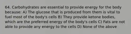 64. Carbohydrates are essential to provide energy for the body because: A) The glucose that is produced from them is vital to fuel most of the body's cells B) They provide ketone bodies, which are the preferred energy of the body's cells C) Fats are not able to provide any energy to the cells D) None of the above