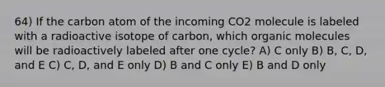 64) If the carbon atom of the incoming CO2 molecule is labeled with a radioactive isotope of carbon, which organic molecules will be radioactively labeled after one cycle? A) C only B) B, C, D, and E C) C, D, and E only D) B and C only E) B and D only