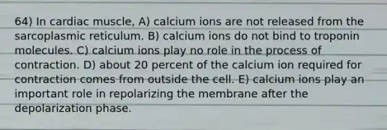 64) In cardiac muscle, A) calcium ions are not released from the sarcoplasmic reticulum. B) calcium ions do not bind to troponin molecules. C) calcium ions play no role in the process of contraction. D) about 20 percent of the calcium ion required for contraction comes from outside the cell. E) calcium ions play an important role in repolarizing the membrane after the depolarization phase.