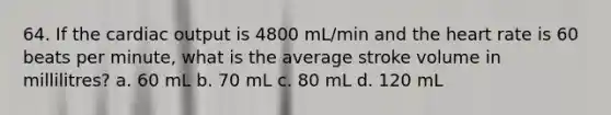 64. If the cardiac output is 4800 mL/min and the heart rate is 60 beats per minute, what is the average stroke volume in millilitres? a. 60 mL b. 70 mL c. 80 mL d. 120 mL