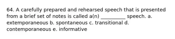 64. A carefully prepared and rehearsed speech that is presented from a brief set of notes is called a(n) __________ speech. a. extemporaneous b. spontaneous c. transitional d. contemporaneous e. informative