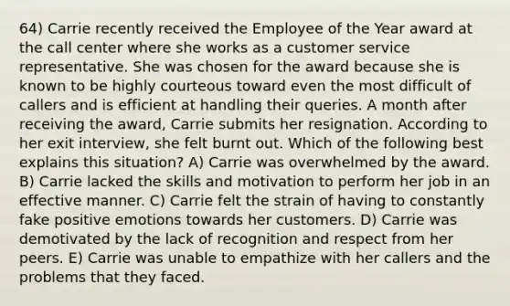 64) Carrie recently received the Employee of the Year award at the call center where she works as a customer service representative. She was chosen for the award because she is known to be highly courteous toward even the most difficult of callers and is efficient at handling their queries. A month after receiving the award, Carrie submits her resignation. According to her exit interview, she felt burnt out. Which of the following best explains this situation? A) Carrie was overwhelmed by the award. B) Carrie lacked the skills and motivation to perform her job in an effective manner. C) Carrie felt the strain of having to constantly fake positive emotions towards her customers. D) Carrie was demotivated by the lack of recognition and respect from her peers. E) Carrie was unable to empathize with her callers and the problems that they faced.