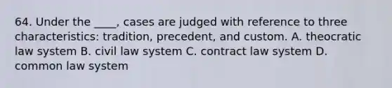 64. Under the ____, cases are judged with reference to three characteristics: tradition, precedent, and custom. A. theocratic law system B. civil law system C. contract law system D. common law system