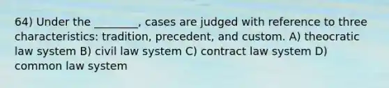 64) Under the ________, cases are judged with reference to three characteristics: tradition, precedent, and custom. A) theocratic law system B) civil law system C) contract law system D) common law system