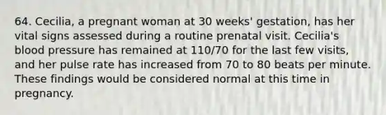 64. Cecilia, a pregnant woman at 30 weeks' gestation, has her vital signs assessed during a routine prenatal visit. Cecilia's blood pressure has remained at 110/70 for the last few visits, and her pulse rate has increased from 70 to 80 beats per minute. These findings would be considered normal at this time in pregnancy.