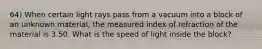 64) When certain light rays pass from a vacuum into a block of an unknown material, the measured index of refraction of the material is 3.50. What is the speed of light inside the block?