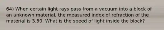 64) When certain light rays pass from a vacuum into a block of an unknown material, the measured index of refraction of the material is 3.50. What is the speed of light inside the block?