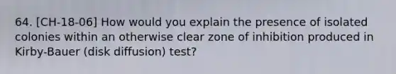 64. [CH-18-06] How would you explain the presence of isolated colonies within an otherwise clear zone of inhibition produced in Kirby-Bauer (disk diffusion) test?