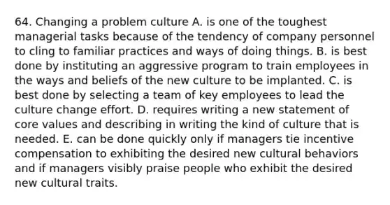 64. Changing a problem culture A. is one of the toughest managerial tasks because of the tendency of company personnel to cling to familiar practices and ways of doing things. B. is best done by instituting an aggressive program to train employees in the ways and beliefs of the new culture to be implanted. C. is best done by selecting a team of key employees to lead the culture change effort. D. requires writing a new statement of core values and describing in writing the kind of culture that is needed. E. can be done quickly only if managers tie incentive compensation to exhibiting the desired new cultural behaviors and if managers visibly praise people who exhibit the desired new cultural traits.