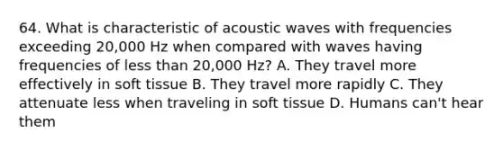 64. What is characteristic of acoustic waves with frequencies exceeding 20,000 Hz when compared with waves having frequencies of less than 20,000 Hz? A. They travel more effectively in soft tissue B. They travel more rapidly C. They attenuate less when traveling in soft tissue D. Humans can't hear them