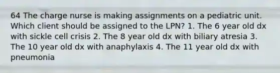 64 The charge nurse is making assignments on a pediatric unit. Which client should be assigned to the LPN? 1. The 6 year old dx with sickle cell crisis 2. The 8 year old dx with biliary atresia 3. The 10 year old dx with anaphylaxis 4. The 11 year old dx with pneumonia