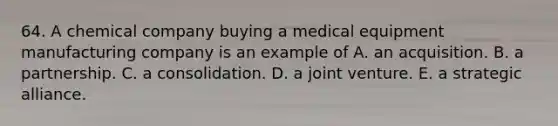 64. A chemical company buying a medical equipment manufacturing company is an example of A. an acquisition. B. a partnership. C. a consolidation. D. a joint venture. E. a strategic alliance.