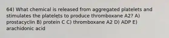 64) What chemical is released from aggregated platelets and stimulates the platelets to produce thromboxane A2? A) prostacyclin B) protein C C) thromboxane A2 D) ADP E) arachidonic acid