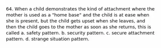 64. When a child demonstrates the kind of attachment where the mother is used as a "home base" and the child is at ease when she is present, but the child gets upset when she leaves, and then the child goes to the mother as soon as she returns, this is called a. safety pattern. b. security pattern. c. secure attachment pattern. d. strange situation pattern.