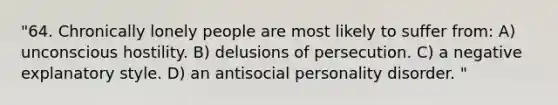 "64. Chronically lonely people are most likely to suffer from: A) unconscious hostility. B) delusions of persecution. C) a negative explanatory style. D) an antisocial personality disorder. "