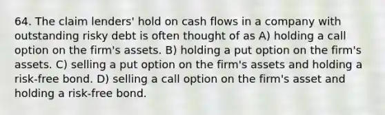 64. The claim lenders' hold on cash flows in a company with outstanding risky debt is often thought of as A) holding a call option on the firm's assets. B) holding a put option on the firm's assets. C) selling a put option on the firm's assets and holding a risk-free bond. D) selling a call option on the firm's asset and holding a risk-free bond.