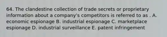 64. The clandestine collection of trade secrets or proprietary information about a company's competitors is referred to as . A. economic espionage B. industrial espionage C. marketplace espionage D. industrial surveillance E. patent infringement