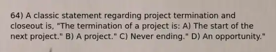 64) A classic statement regarding project termination and closeout is, "The termination of a project is: A) The start of the next project." B) A project." C) Never ending." D) An opportunity."